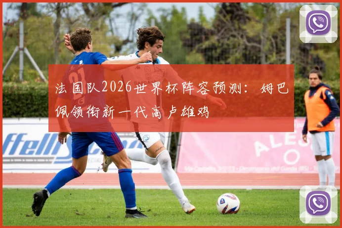 法国队2026世界杯阵容预测：姆巴佩领衔新一代高卢雄鸡